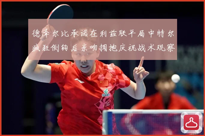 德泽尔比承诺在利兹联平局中特尔疯狂倒钩后亲吻拥抱庆祝战术观察：最新赛事动态与深度分析