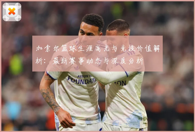 加索尔篮球生涯高光与竞技价值解析：最新赛事动态与深度分析