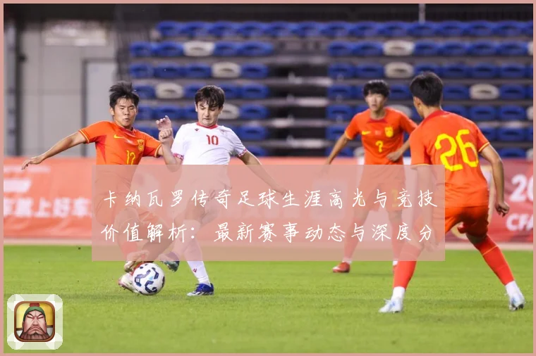 卡纳瓦罗传奇足球生涯高光与竞技价值解析：最新赛事动态与深度分析