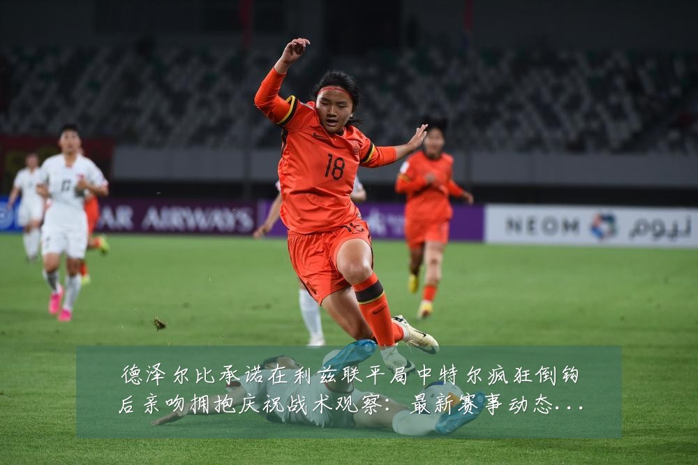 德泽尔比承诺在利兹联平局中特尔疯狂倒钩后亲吻拥抱庆祝战术观察:最新赛事动态与深度分析