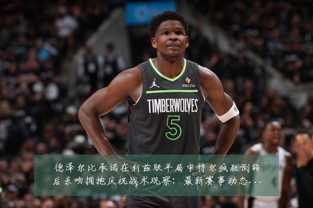 德泽尔比承诺在利兹联平局中特尔疯狂倒钩后亲吻拥抱庆祝战术观察:最新赛事动态与深度分析