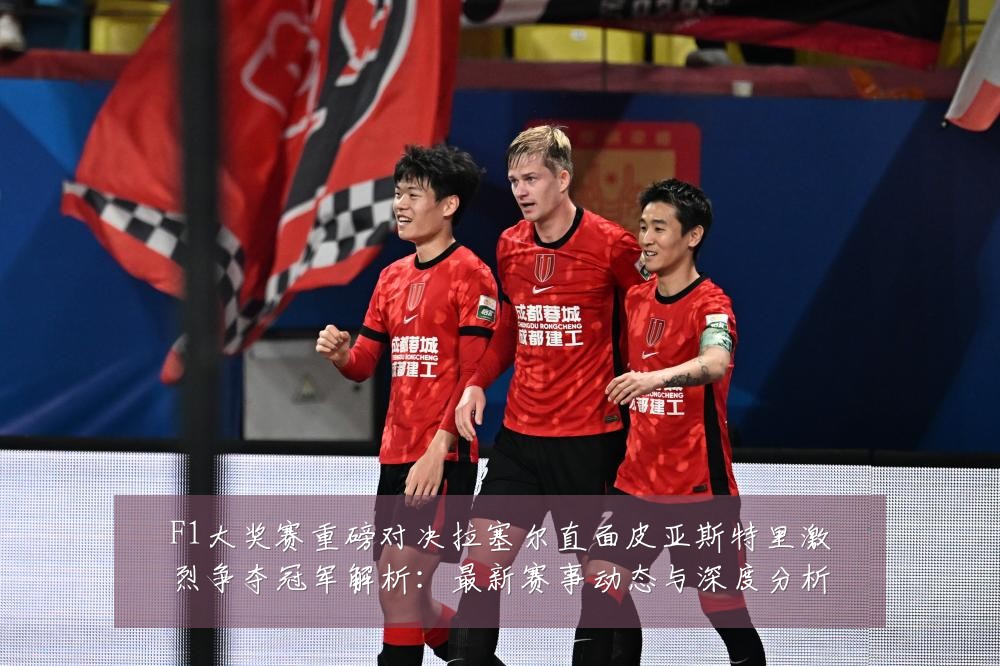 F1大奖赛重磅对决拉塞尔直面皮亚斯特里激烈争夺冠军解析:最新赛事动态与深度分析